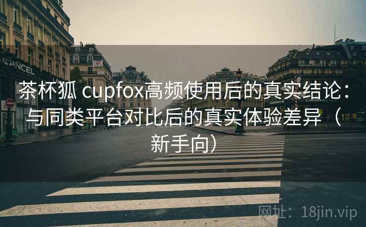 茶杯狐 cupfox高频使用后的真实结论：与同类平台对比后的真实体验差异（新手向）