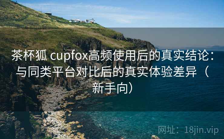 茶杯狐 cupfox高频使用后的真实结论:与同类平台对比后的真实体验差异(新手向) 茶杯狐 cupfox高频使用后的真实结论:与同类平台对比后的真实体验差异(新手向)