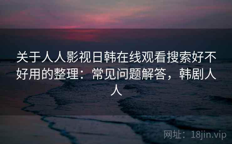 关于人人影视日韩在线观看搜索好不好用的整理：常见问题解答，韩剧人人