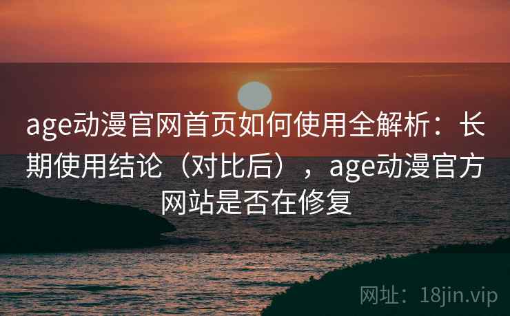 age动漫官网首页如何使用全解析：长期使用结论（对比后），age动漫官方网站是否在修复