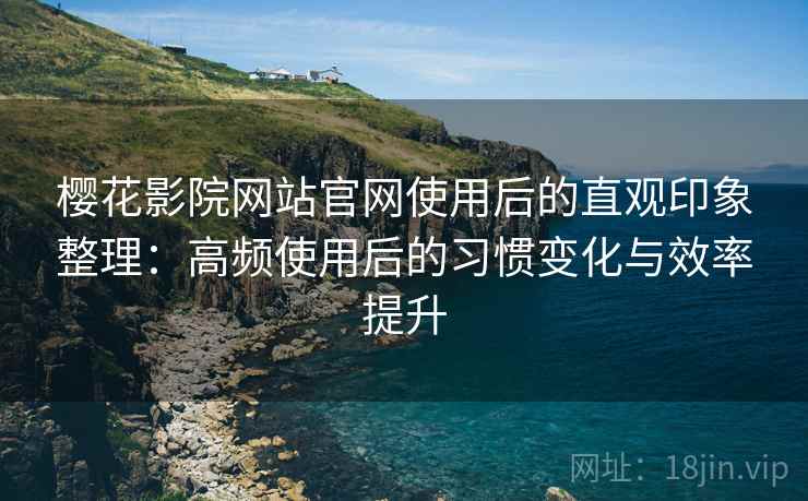 樱花影院网站官网使用后的直观印象整理：高频使用后的习惯变化与效率提升