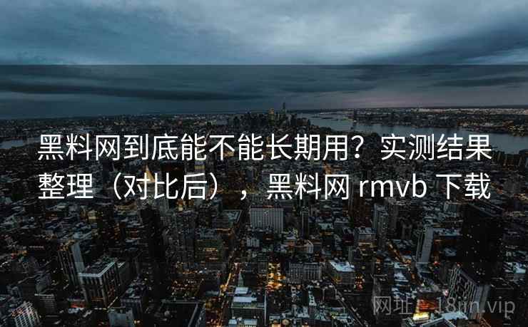 黑料网到底能不能长期用？实测结果整理（对比后），黑料网 rmvb 下载