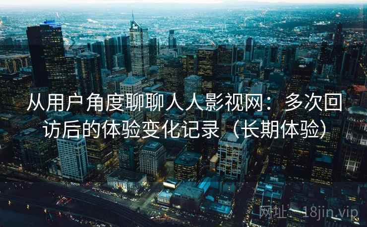 从用户角度聊聊人人影视网：多次回访后的体验变化记录（长期体验）