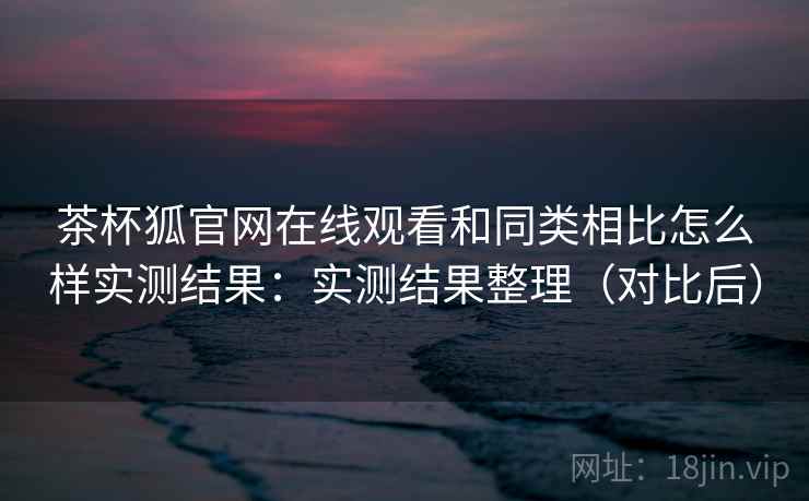茶杯狐官网在线观看和同类相比怎么样实测结果：实测结果整理（对比后）