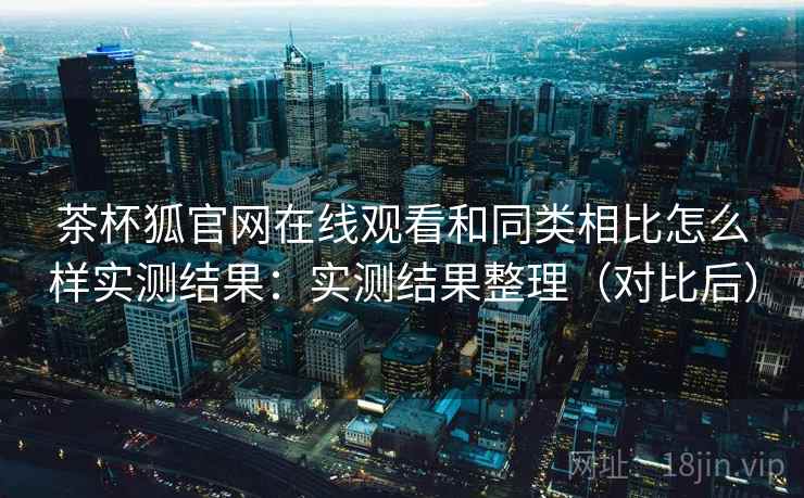 茶杯狐官网在线观看和同类相比怎么样实测结果:实测结果整理(对比后) 茶杯狐官网在线观看和同类相比怎么样实测结果:实测结果整理(对比后)