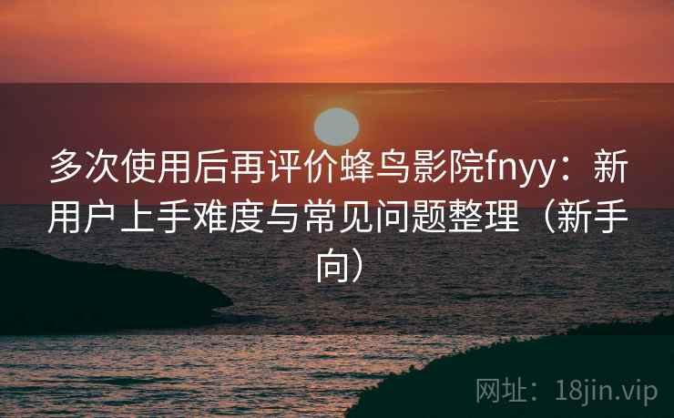 多次使用后再评价蜂鸟影院fnyy：新用户上手难度与常见问题整理（新手向）