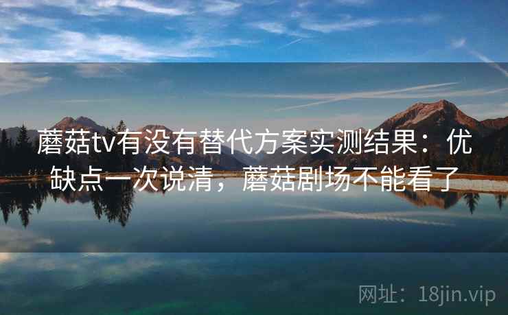 蘑菇tv有没有替代方案实测结果：优缺点一次说清，蘑菇剧场不能看了