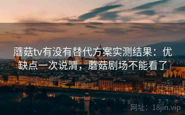 蘑菇tv有没有替代方案实测结果：优缺点一次说清，蘑菇剧场不能看了