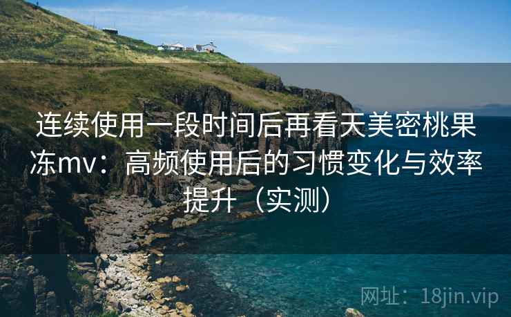 连续使用一段时间后再看天美密桃果冻mv：高频使用后的习惯变化与效率提升（实测）