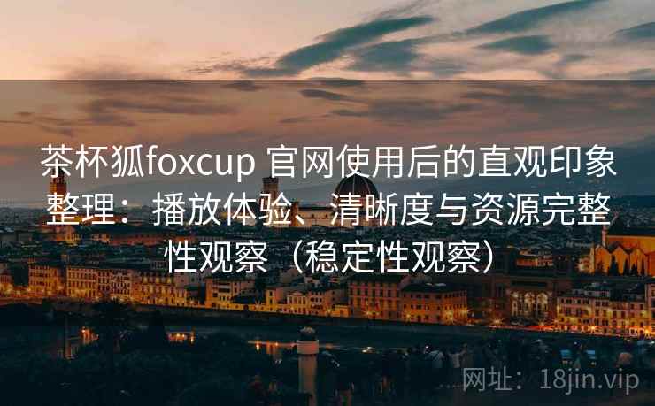 茶杯狐foxcup 官网使用后的直观印象整理：播放体验、清晰度与资源完整性观察（稳定性观察）