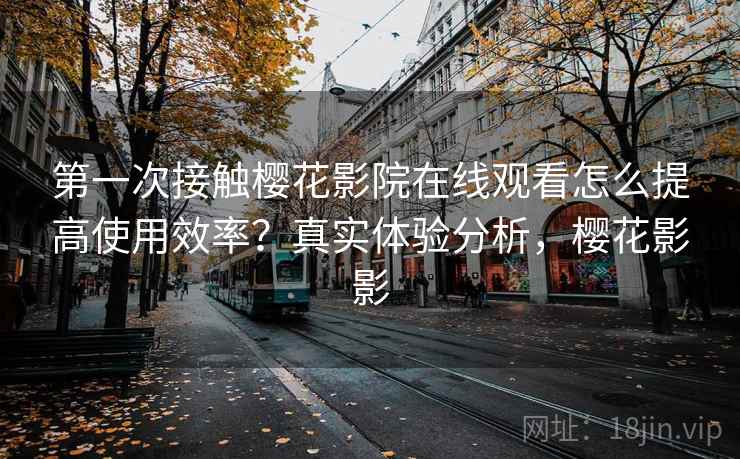 第一次接触樱花影院在线观看怎么提高使用效率？真实体验分析，樱花影影