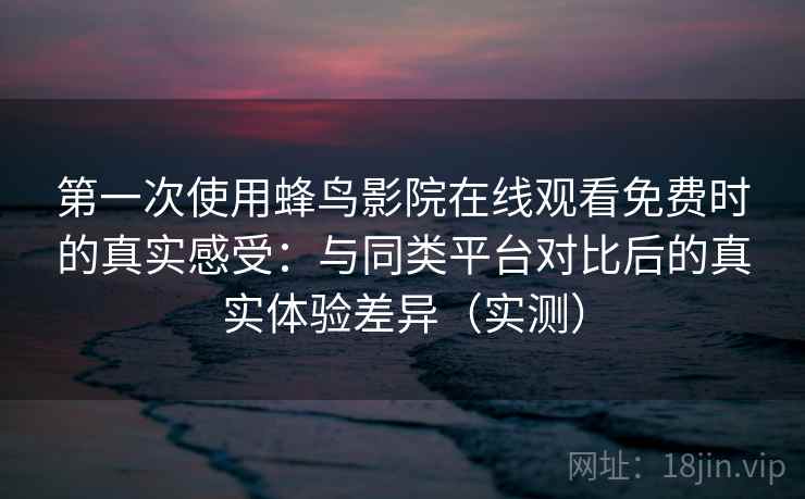 第一次使用蜂鸟影院在线观看免费时的真实感受：与同类平台对比后的真实体验差异（实测）