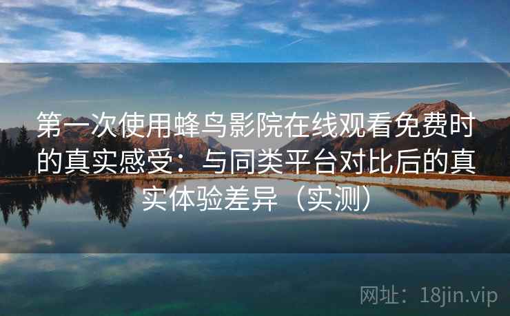 第一次使用蜂鸟影院在线观看免费时的真实感受：与同类平台对比后的真实体验差异（实测）