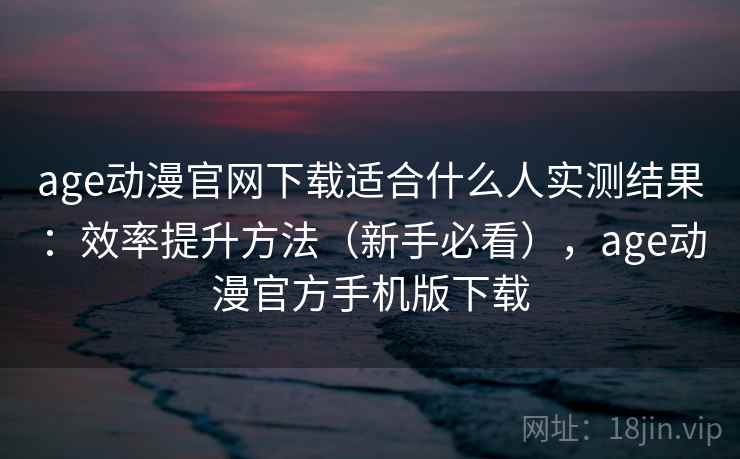 age动漫官网下载适合什么人实测结果：效率提升方法（新手必看），age动漫官方手机版下载