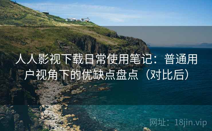 人人影视下载日常使用笔记：普通用户视角下的优缺点盘点（对比后）