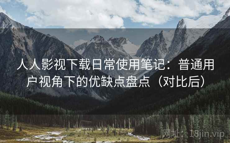 人人影视下载日常使用笔记：普通用户视角下的优缺点盘点（对比后）