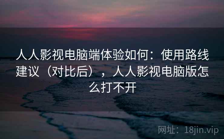 人人影视电脑端体验如何：使用路线建议（对比后），人人影视电脑版怎么打不开