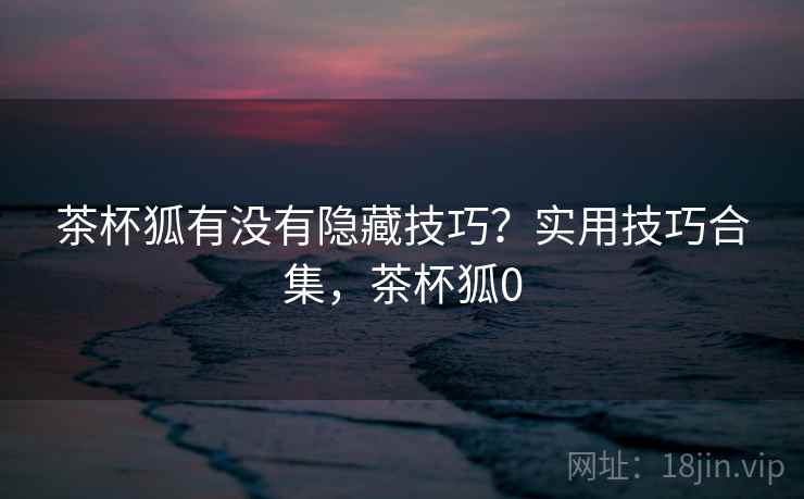 茶杯狐有没有隐藏技巧？实用技巧合集，茶杯狐0