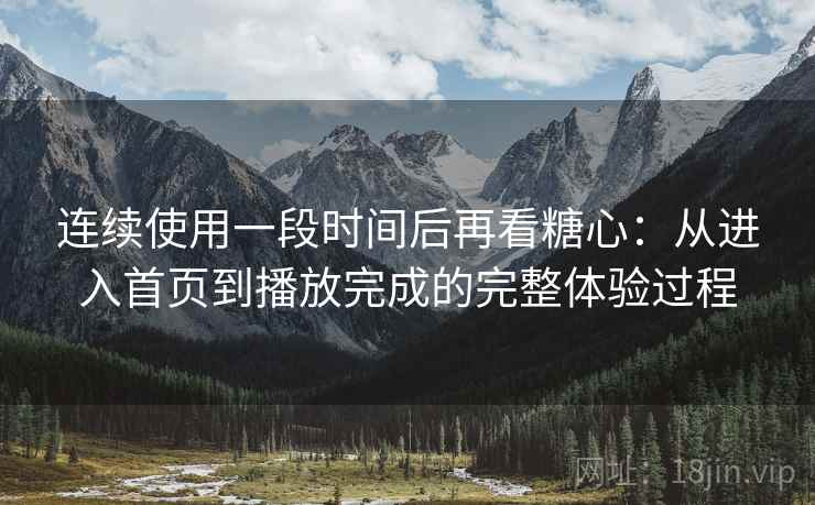 连续使用一段时间后再看糖心：从进入首页到播放完成的完整体验过程
