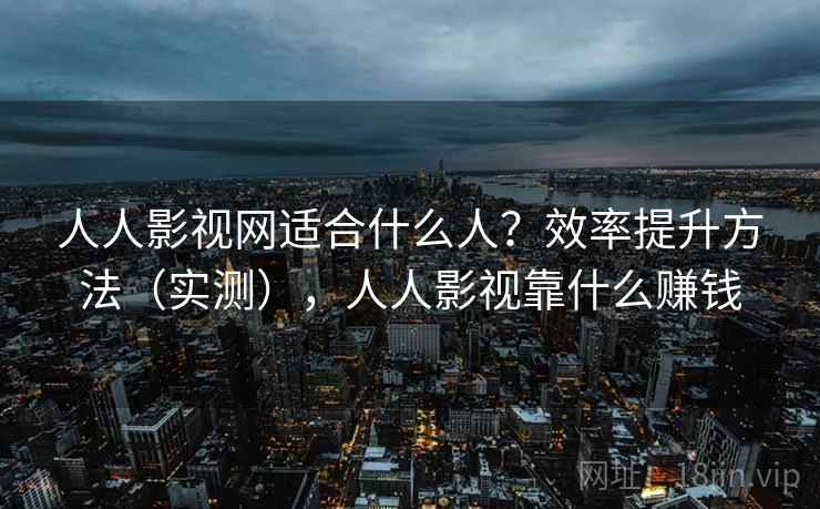 人人影视网适合什么人？效率提升方法（实测），人人影视靠什么赚钱