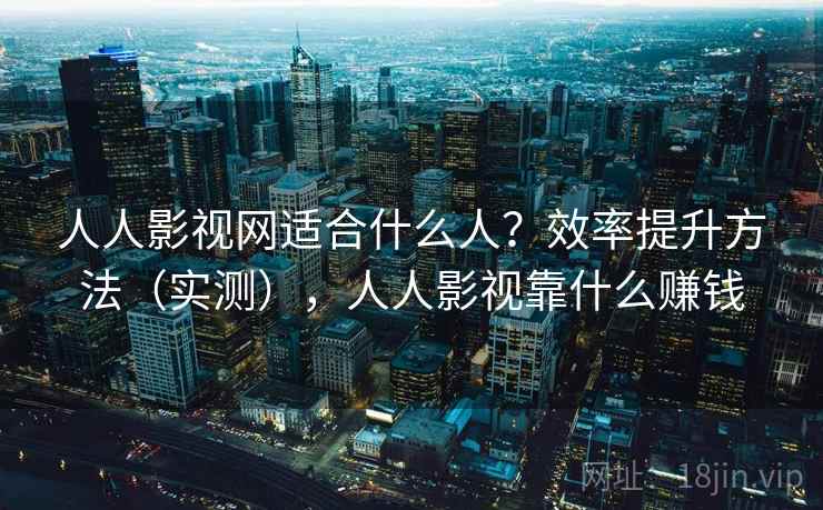 人人影视网适合什么人？效率提升方法（实测），人人影视靠什么赚钱