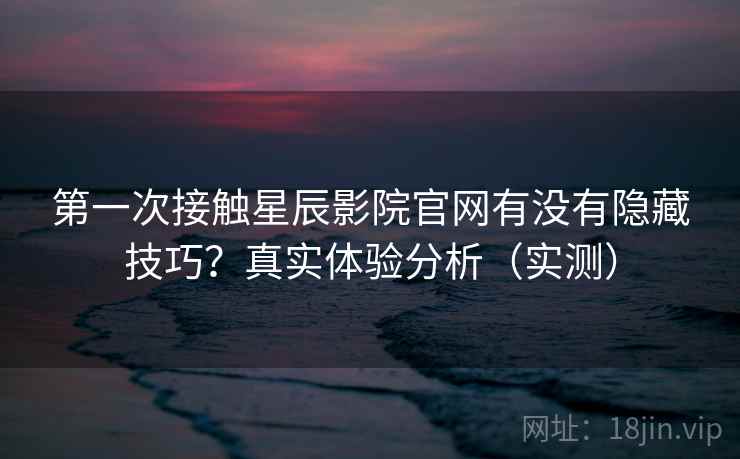 第一次接触星辰影院官网有没有隐藏技巧？真实体验分析（实测）