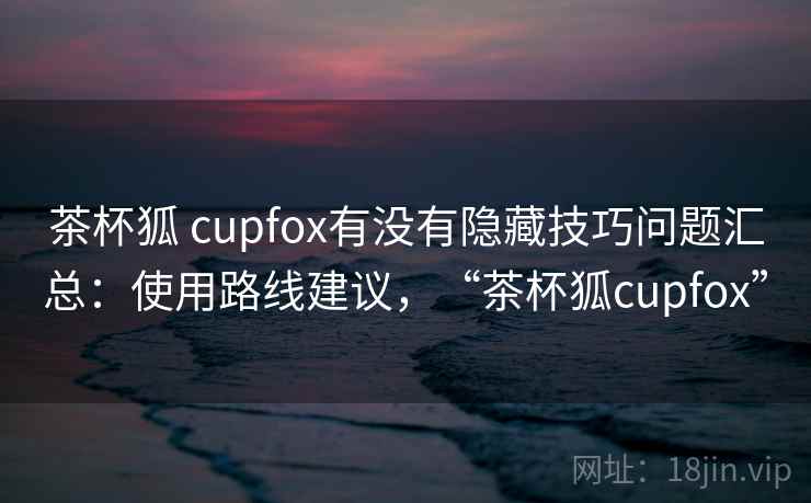 茶杯狐 cupfox有没有隐藏技巧问题汇总：使用路线建议，“茶杯狐cupfox”