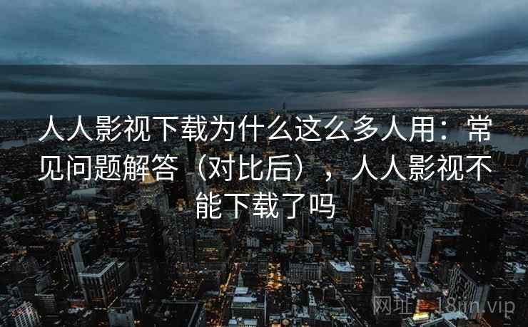 人人影视下载为什么这么多人用：常见问题解答（对比后），人人影视不能下载了吗