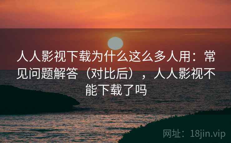 人人影视下载为什么这么多人用：常见问题解答（对比后），人人影视不能下载了吗