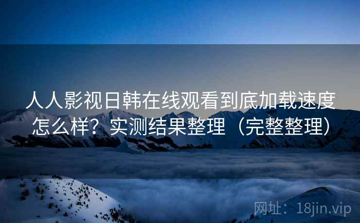 人人影视日韩在线观看到底加载速度怎么样？实测结果整理（完整整理）