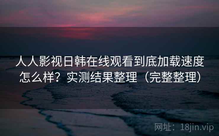人人影视日韩在线观看到底加载速度怎么样？实测结果整理（完整整理）