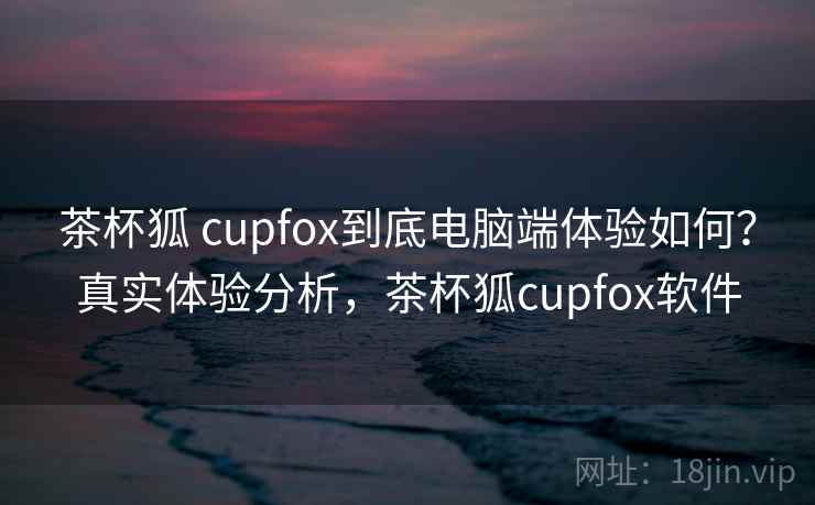 茶杯狐 cupfox到底电脑端体验如何？真实体验分析，茶杯狐cupfox软件