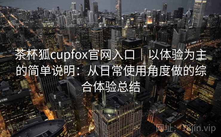 茶杯狐cupfox官网入口｜以体验为主的简单说明：从日常使用角度做的综合体验总结