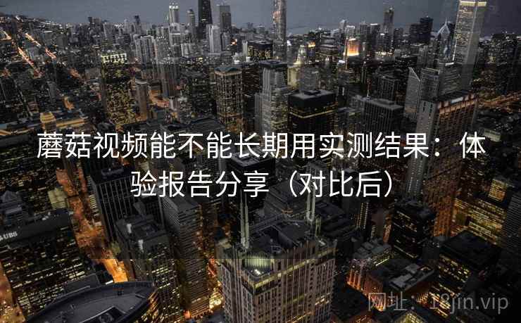 蘑菇视频能不能长期用实测结果：体验报告分享（对比后）