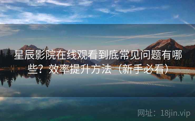 星辰影院在线观看到底常见问题有哪些？效率提升方法（新手必看）