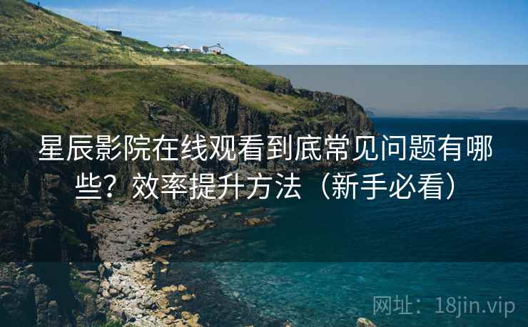 星辰影院在线观看到底常见问题有哪些？效率提升方法（新手必看）