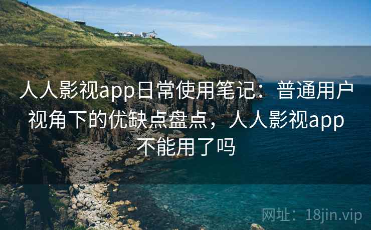 人人影视app日常使用笔记：普通用户视角下的优缺点盘点，人人影视app不能用了吗