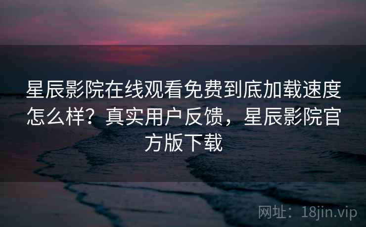 星辰影院在线观看免费到底加载速度怎么样？真实用户反馈，星辰影院官方版下载
