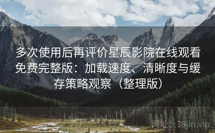 多次使用后再评价星辰影院在线观看免费完整版：加载速度、清晰度与缓存策略观察（整理版）