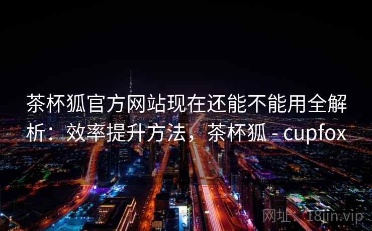 茶杯狐官方网站现在还能不能用全解析：效率提升方法，茶杯狐 - cupfox