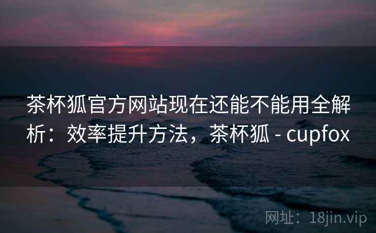 茶杯狐官方网站现在还能不能用全解析：效率提升方法，茶杯狐 - cupfox