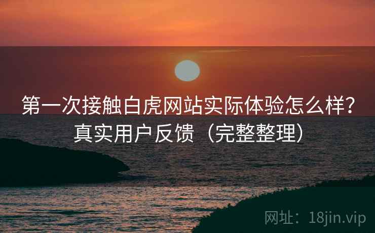 第一次接触白虎网站实际体验怎么样？真实用户反馈（完整整理）