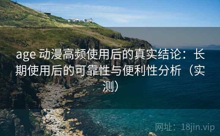 age 动漫高频使用后的真实结论：长期使用后的可靠性与便利性分析（实测）