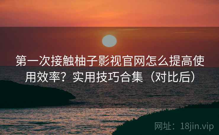 第一次接触柚子影视官网怎么提高使用效率？实用技巧合集（对比后）