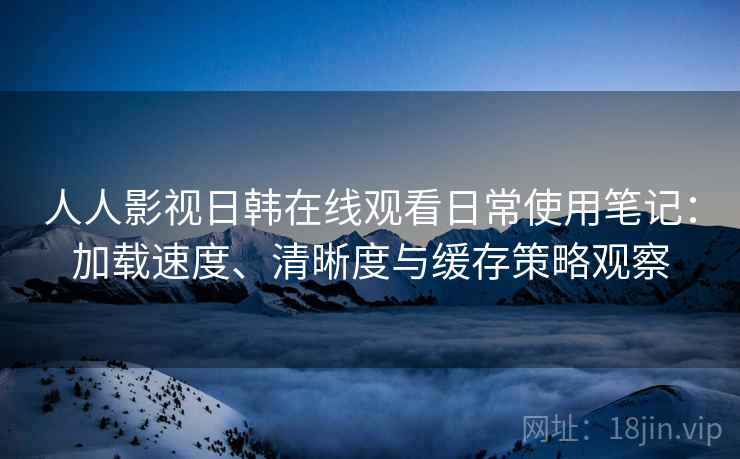 人人影视日韩在线观看日常使用笔记：加载速度、清晰度与缓存策略观察