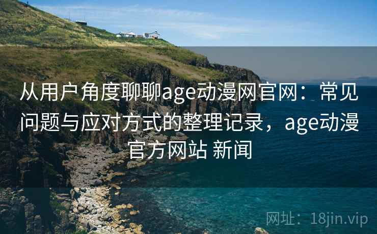 从用户角度聊聊age动漫网官网：常见问题与应对方式的整理记录，age动漫官方网站 新闻