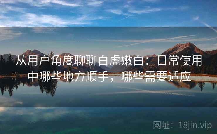 从用户角度聊聊白虎嫩白：日常使用中哪些地方顺手，哪些需要适应