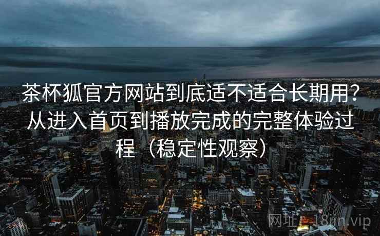 茶杯狐官方网站到底适不适合长期用？从进入首页到播放完成的完整体验过程（稳定性观察）