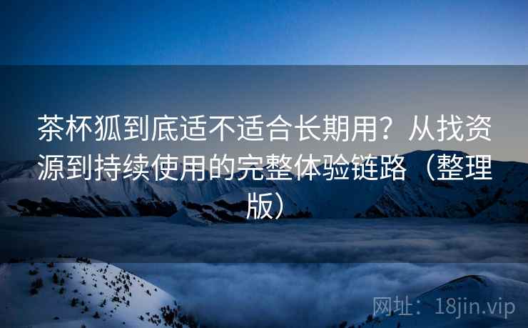 茶杯狐到底适不适合长期用？从找资源到持续使用的完整体验链路（整理版）