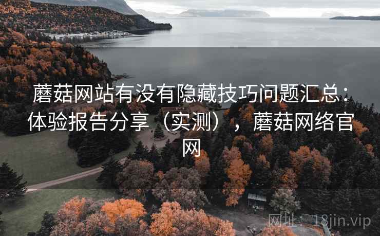 蘑菇网站有没有隐藏技巧问题汇总：体验报告分享（实测），蘑菇网络官网